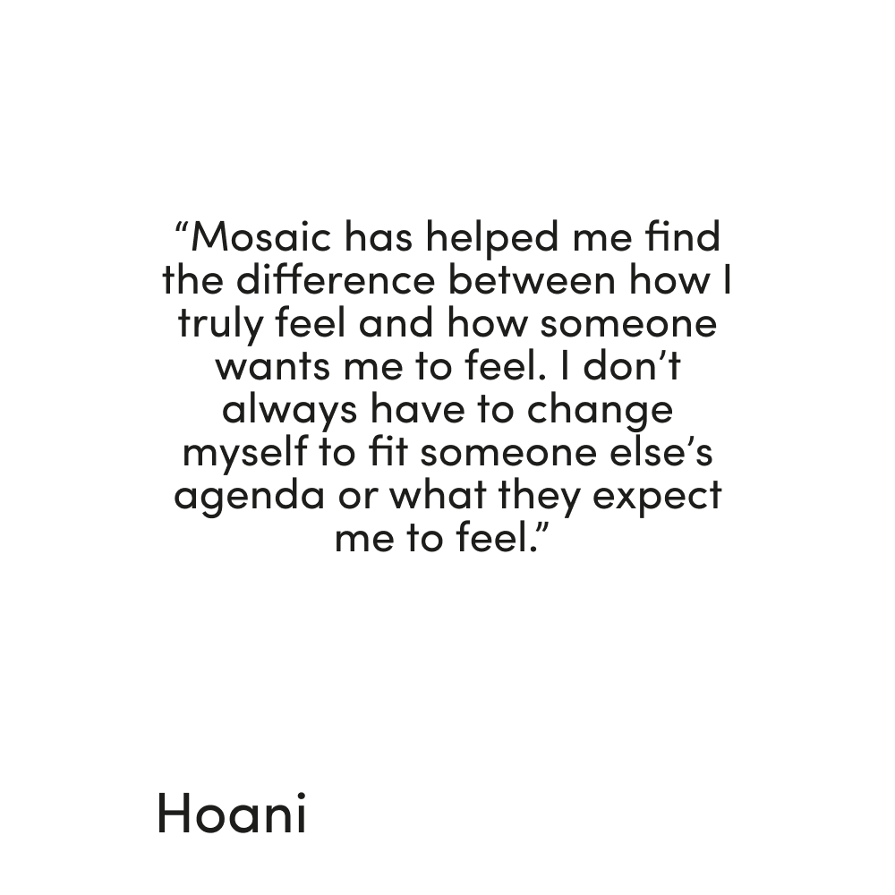 Quote from Hoani reading "Mosaic has helped me find te dfference between how I truly feel and how someone wants me to feel. I don't always have to change myself to fit someone else's agenda or what they expect me to feel"